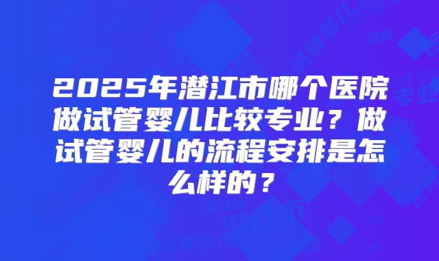 2025年潜江市哪个医院做试管婴儿比较专业?做试管婴儿的流程安排是怎么样的?