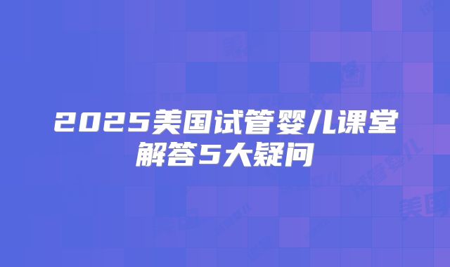 2025美国试管婴儿课堂解答5大疑问