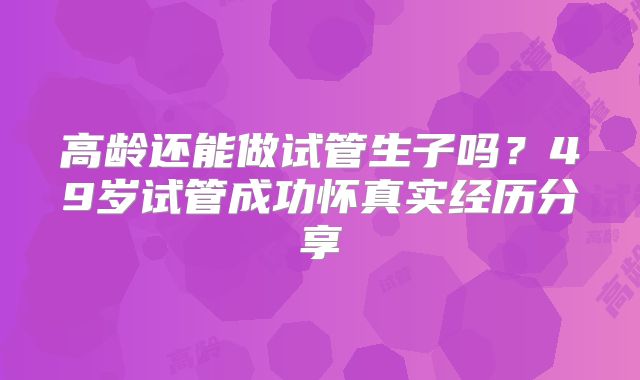 高龄还能做试管生子吗?49岁试管成功怀真实经历分享