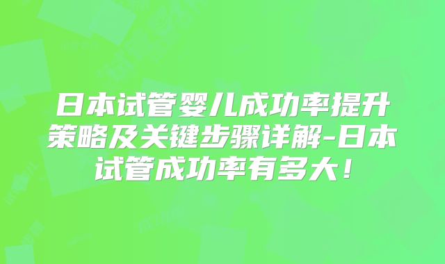 日本试管婴儿成功率提升策略及关键步骤详解-日本试管成功率有多大！