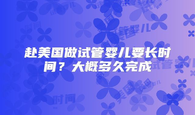 赴美国做试管婴儿要长时间？大概多久完成