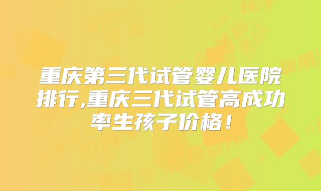 重庆第三代试管婴儿医院排行,重庆三代试管高成功率生孩子价格！