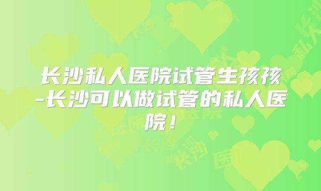 长沙私人医院试管生孩孩-长沙可以做试管的私人医院！