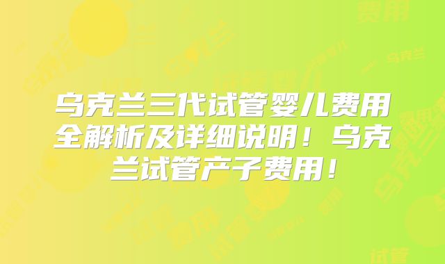 乌克兰三代试管婴儿费用全解析及详细说明！乌克兰试管产子费用！