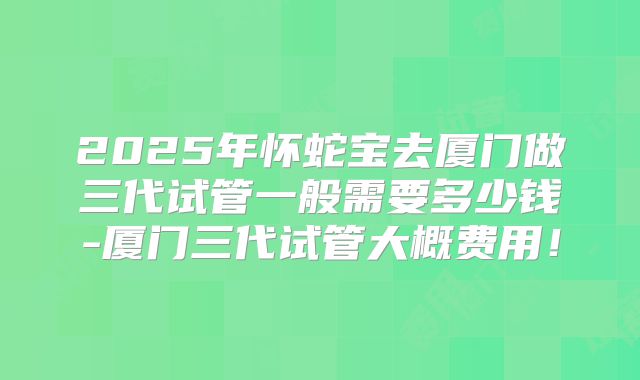 2025年怀蛇宝去厦门做三代试管一般需要多少钱-厦门三代试管大概费用！