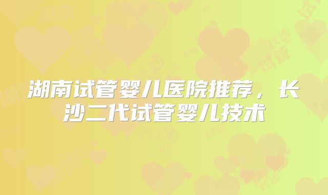 湖南试管婴儿医院推荐，长沙二代试管婴儿技术