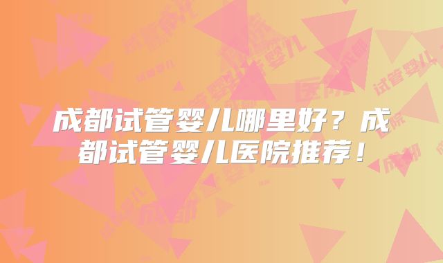 成都试管婴儿哪里好？成都试管婴儿医院推荐！