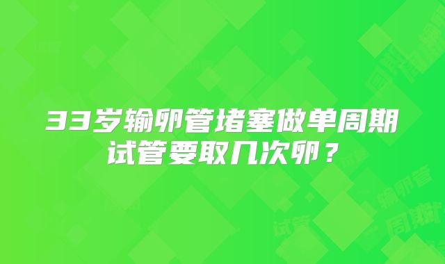 33岁输卵管堵塞做单周期试管要取几次卵？
