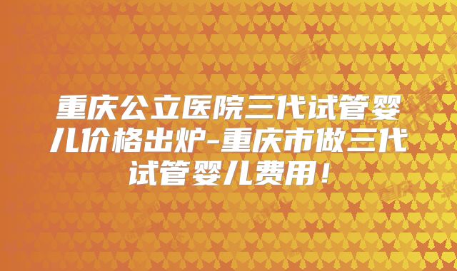 重庆公立医院三代试管婴儿价格出炉-重庆市做三代试管婴儿费用！