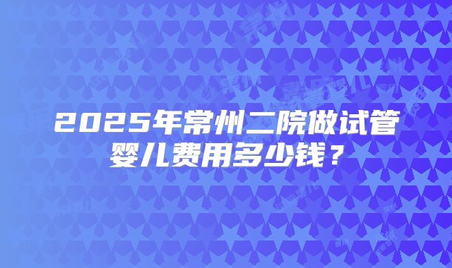 2025年常州二院做试管婴儿费用多少钱?