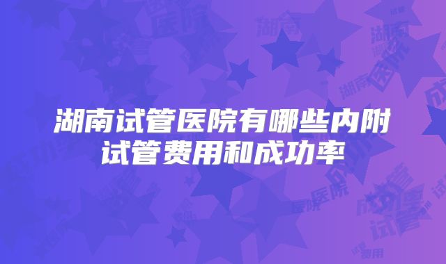湖南试管医院有哪些内附试管费用和成功率