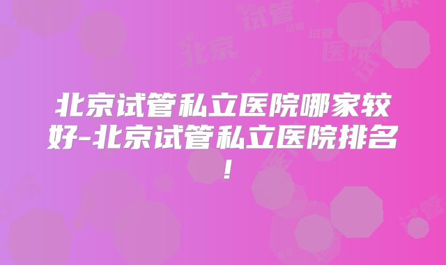 北京试管私立医院哪家较好-北京试管私立医院排名!