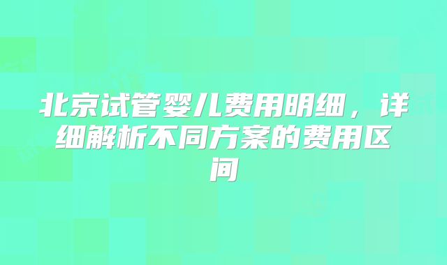 北京试管婴儿费用明细，详细解析不同方案的费用区间