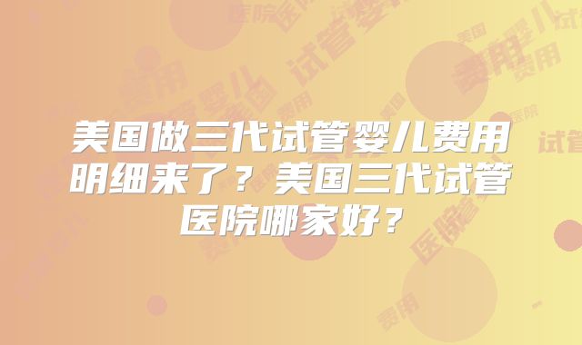 美国做三代试管婴儿费用明细来了？美国三代试管医院哪家好？