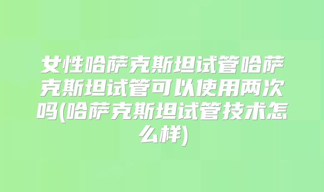 女性哈萨克斯坦试管哈萨克斯坦试管可以使用两次吗(哈萨克斯坦试管技术怎么样)