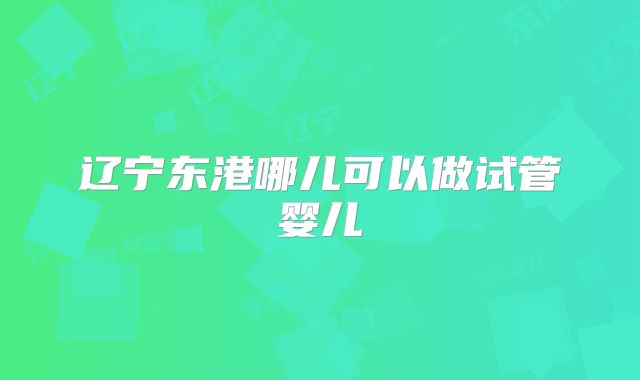 辽宁东港哪儿可以做试管婴儿