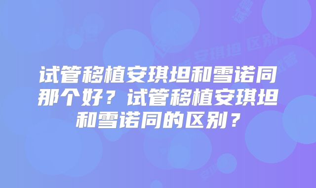 试管移植安琪坦和雪诺同那个好?试管移植安琪坦和雪诺同的区别?