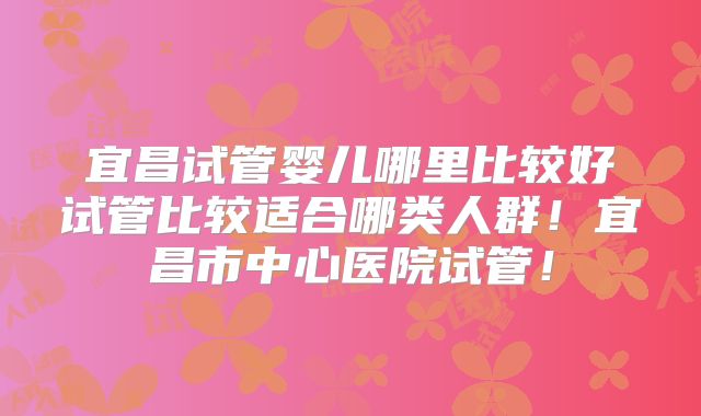 宜昌试管婴儿哪里比较好试管比较适合哪类人群！宜昌市中心医院试管！