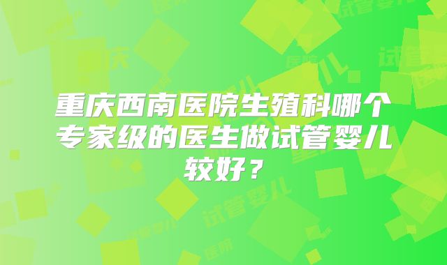 重庆西南医院生殖科哪个专家级的医生做试管婴儿较好？