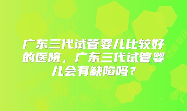 广东三代试管婴儿比较好的医院,广东三代试管婴儿会有缺陷吗?