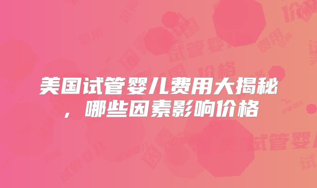 美国试管婴儿费用大揭秘，哪些因素影响价格