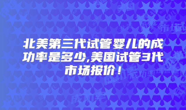 北美第三代试管婴儿的成功率是多少,美国试管3代市场报价！