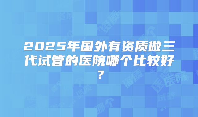 2025年国外有资质做三代试管的医院哪个比较好？