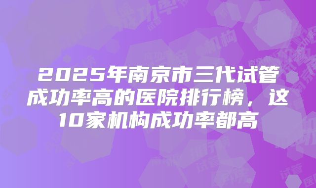 2025年南京市三代试管成功率高的医院排行榜，这10家机构成功率都高