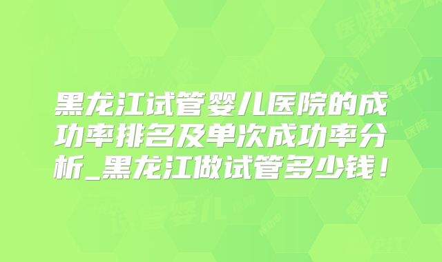 黑龙江试管婴儿医院的成功率排名及单次成功率分析_黑龙江做试管多少钱！