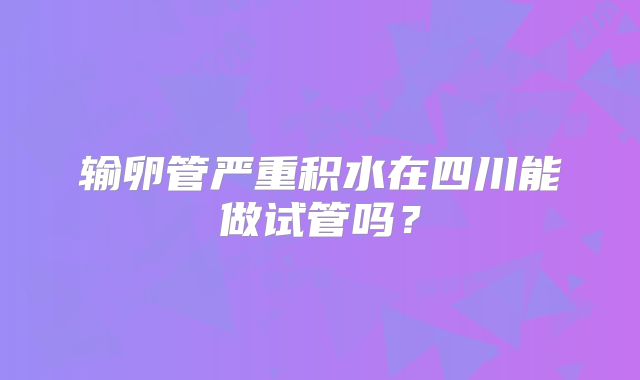 输卵管严重积水在四川能做试管吗?