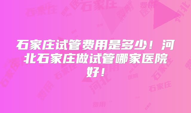 石家庄试管费用是多少！河北石家庄做试管哪家医院好！