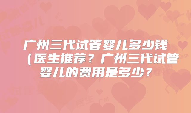 广州三代试管婴儿多少钱（医生推荐？广州三代试管婴儿的费用是多少？