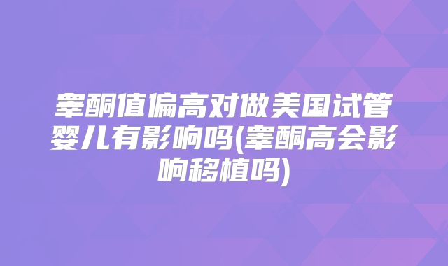 睾酮值偏高对做美国试管婴儿有影响吗(睾酮高会影响移植吗)