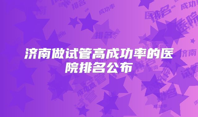 济南做试管高成功率的医院排名公布