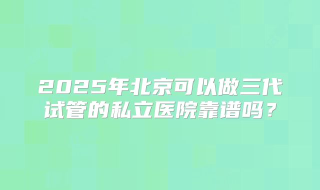 2025年北京可以做三代试管的私立医院靠谱吗？