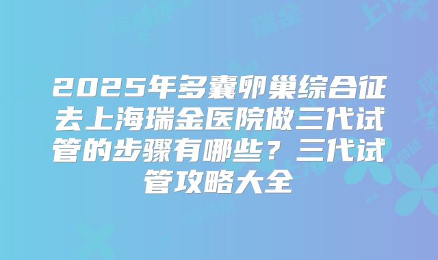 2025年多囊卵巢综合征去上海瑞金医院做三代试管的步骤有哪些？三代试管攻略大全
