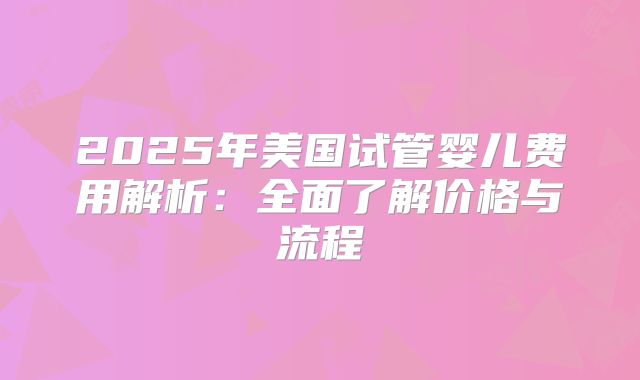 2025年美国试管婴儿费用解析：全面了解价格与流程