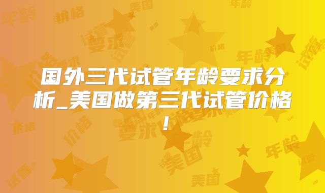 国外三代试管年龄要求分析_美国做第三代试管价格！