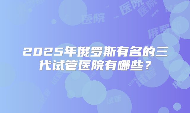 2025年俄罗斯有名的三代试管医院有哪些？