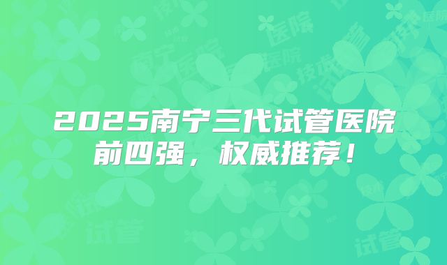 2025南宁三代试管医院前四强，权威推荐！