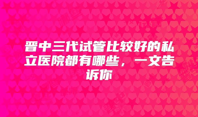 晋中三代试管比较好的私立医院都有哪些，一文告诉你