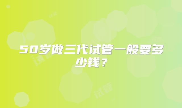 50岁做三代试管一般要多少钱？