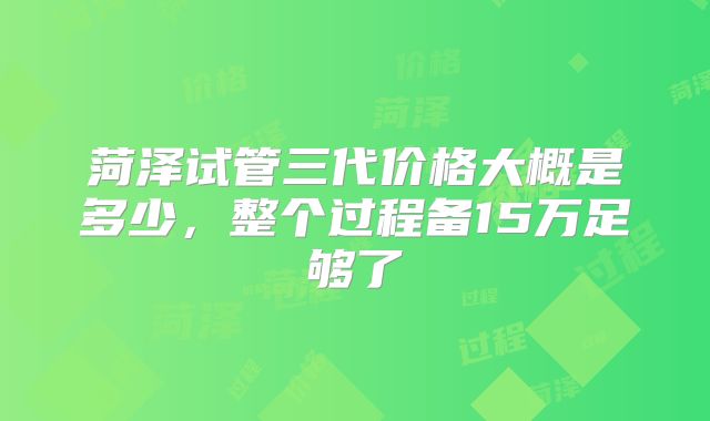 菏泽试管三代价格大概是多少，整个过程备15万足够了