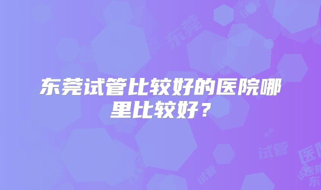 东莞试管比较好的医院哪里比较好？