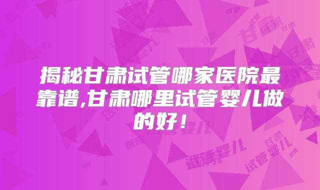 揭秘甘肃试管哪家医院最靠谱,甘肃哪里试管婴儿做的好！