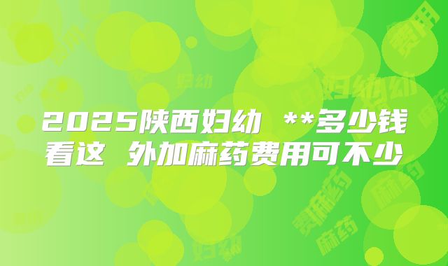 2025陕西妇幼 **多少钱看这 外加麻药费用可不少