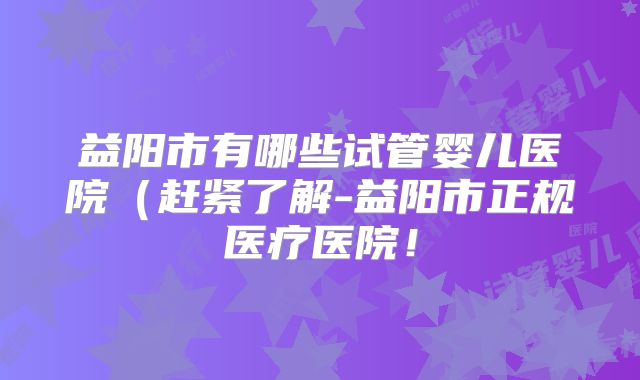 益阳市有哪些试管婴儿医院（赶紧了解-益阳市正规医疗医院！