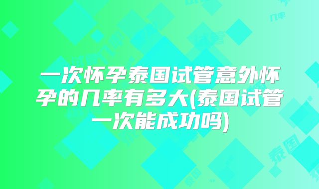 一次怀孕泰国试管意外怀孕的几率有多大(泰国试管一次能成功吗)