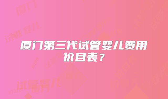 厦门第三代试管婴儿费用价目表？