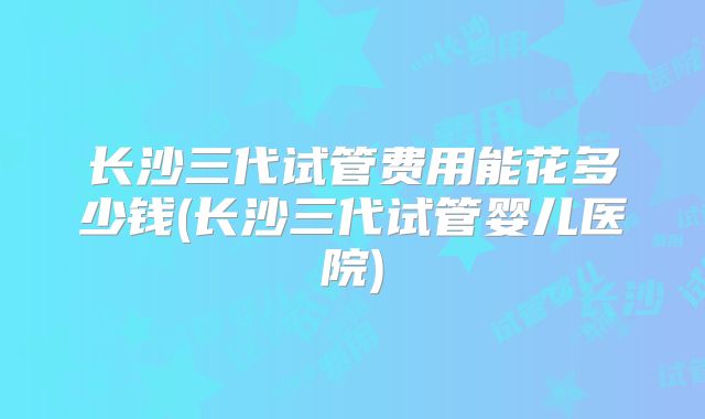 长沙三代试管费用能花多少钱(长沙三代试管婴儿医院)